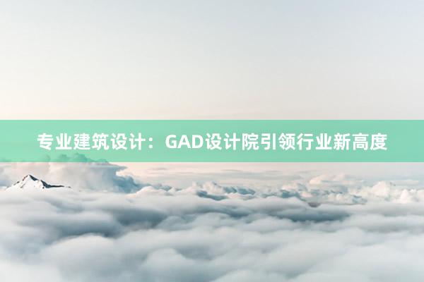 专业建筑设计：GAD设计院引领行业新高度